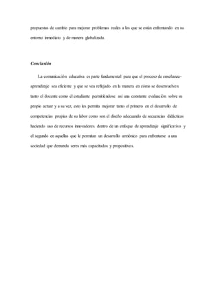 propuestas de cambio para mejorar problemas reales a los que se están enfrentando en su 
entorno inmediato y de manera globalizada. 
Conclusión 
La comunicación educativa es parte fundamental para que el proceso de enseñanza-aprendizaje 
sea eficiente y que se vea reflejado en la manera en cómo se desenvuelven 
tanto el docente como el estudiante permitiéndose así una constante evaluación sobre su 
propio actuar y a su vez, esto les permita mejorar tanto el primero en el desarrollo de 
competencias propias de su labor como son el diseño adecuando de secuencias didácticas 
haciendo uso de recursos innovadores dentro de un enfoque de aprendizaje significativo y 
el segundo en aquellas que le permitan un desarrollo armónico para enfrentarse a una 
sociedad que demanda seres más capacitados y propositivos. 
 