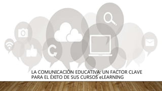 LA COMUNICACIÓN EDUCATIVA: UN FACTOR CLAVE
PARA EL ÉXITO DE SUS CURSOS eLEARNING
 