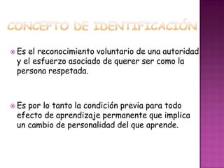 Concepto de identificaciónEs el reconocimiento voluntario de una autoridad  y el esfuerzo asociado de querer ser como la persona respetada.Es por lo tanto la condición previa para todo efecto de aprendizaje permanente que implica       un cambio de personalidad del que aprende.