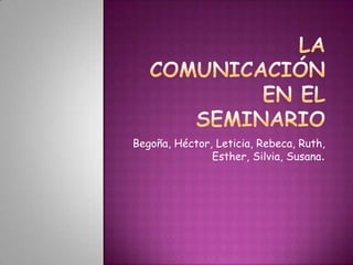 LA COMUNICACIÓN EN EL SEMINARIO Begoña, Héctor, Leticia, Rebeca, Ruth, Esther, Silvia, Susana. 