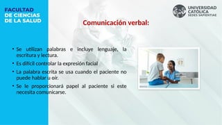 Comunicación verbal:
• Se utilizan palabras e incluye lenguaje, la
escritura y lectura.
• Es difícil controlar la expresión facial
• La palabra escrita se usa cuando el paciente no
puede hablar u oír.
• Se le proporcionará papel al paciente si este
necesita comunicarse.
 
