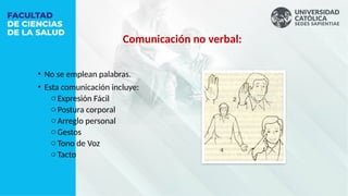 Comunicación no verbal:
• No se emplean palabras.
• Esta comunicación incluye:
oExpresión Fácil
oPostura corporal
oArreglo personal
oGestos
oTono de Voz
oTacto
 