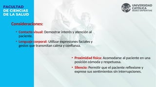 Consideraciones:
• Proximidad física: Acomodarse al paciente en una
posición cómoda y respetuosa.
• Silencio: Permitir que el paciente reflexione y
exprese sus sentimientos sin interrupciones.
• Contacto visual: Demostrar interés y atención al
paciente.
• Lenguaje corporal: Utilizar expresiones faciales y
gestos que transmitan calma y confianza.
 