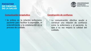 Comunicación terapéutica:
• Se enfoca en la relación enfermera-
paciente para facilitar la expresión, el
entendimiento y la colaboración en el
proceso de cuidado.
Construcción de confianza:
• La comunicación efectiva ayuda a
construir una relación de confianza
entre la enfermera y el paciente, lo
que a su vez mejora la calidad del
cuidado.
 