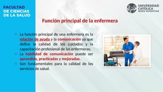 o La función principal de una enfermera es la
relación de ayuda y la comunicación ya que
define la calidad de los cuidados y la
capacitación profesional de las enfermeras.
o La habilidad de comunicación puede ser
aprendida, practicadas y mejoradas.
o Son fundamentales para la calidad de los
servicios de salud.
Función principal de la enfermera
 