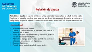 o Mantener una actitud amable.
o Centrar la comunicación en el paciente y no sólo en la
actividad que se realiza.
o Tomar en cuenta sus sentimientos y emociones, evitando
ser considerados como objetos.
o Administrar tiempo para realizar actividades técnicas y
establecer comunicación con el paciente.
o Escuchar al paciente.
o Permitir que el paciente amplíe la conversación.
Relación de ayuda
Relación de ayuda es aquella en la que una persona (profesional de la salud) facilita a otra
(paciente o usuario) medios para alcanzar su desarrollo personal, le apoya a madurar, a
integrarse y adaptarse a sitios y situaciones especiales y a descubrir sus propias experiencias.
¿Cómo se logra?
 