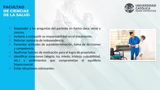 o Responder a las preguntas del paciente en forma clara, veraz y
concisa.
o Invitarlo a compartir su responsabilidad en el tratamiento.
o Reforzar conducta de independencia.
o Fomentar actitudes de autodeterminación, toma de decisiones
y competencia.
o Reafirmar fuentes de motivación para el logro de propósitos.
o Identificar emociones (alegría, ira, miedo, tristeza, culpabilidad,
etc.) y sentimientos que comprometan el equilibrio
biopsicosocial.
o Evitar situaciones estresantes.
 
