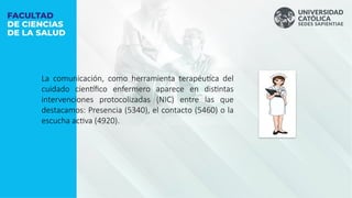 La comunicación, como herramienta terapéutica del
cuidado científico enfermero aparece en distintas
intervenciones protocolizadas (NIC) entre las que
destacamos: Presencia (5340), el contacto (5460) o la
escucha activa (4920).
 