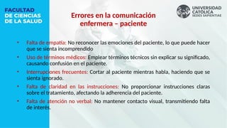 • Falta de empatía: No reconocer las emociones del paciente, lo que puede hacer
que se sienta incomprendido
• Uso de términos médicos: Emplear términos técnicos sin explicar su significado,
causando confusión en el paciente.
• Interrupciones frecuentes: Cortar al paciente mientras habla, haciendo que se
sienta ignorado.
• Falta de claridad en las instrucciones: No proporcionar instrucciones claras
sobre el tratamiento, afectando la adherencia del paciente.
• Falta de atención no verbal: No mantener contacto visual, transmitiendo falta
de interés.
Errores en la comunicación
enfermera – paciente
 