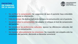 • No verificar la comprensión: No asegurarse de que el paciente haya entendido
completamente la información.
• Falta de tiempo: No dedicar suficiente tiempo a la comunicación con el paciente.
• No personalizar la comunicación: No adaptar el enfoque al nivel de comprensión
del paciente.
• No considerar las preferencias culturales: Ignorar las diferencias culturales del
paciente en la comunicación.
• No manejar adecuadamente las emociones: No responder con empatía ante las
emociones del paciente, afectando su bienestar emocional.
 