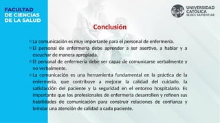 Conclusión
o La comunicación es muy importante para el personal de enfermería.
o El personal de enfermería debe aprender a ser asertivo, a hablar y a
escuchar de manera apropiada.
o El personal de enfermería debe ser capaz de comunicarse verbalmente y
no verbalmente.
o La comunicación es una herramienta fundamental en la práctica de la
enfermería, que contribuye a mejorar la calidad del cuidado, la
satisfacción del paciente y la seguridad en el entorno hospitalario. Es
importante que los profesionales de enfermería desarrollen y refinen sus
habilidades de comunicación para construir relaciones de confianza y
brindar una atención de calidad a cada paciente.
 