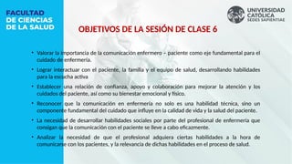 OBJETIVOS DE LA SESIÓN DE CLASE 6
• Valorar la importancia de la comunicación enfermero – paciente como eje fundamental para el
cuidado de enfermería.
• Lograr interactuar con el paciente, la familia y el equipo de salud, desarrollando habilidades
para la escucha activa
• Establecer una relación de confianza, apoyo y colaboración para mejorar la atención y los
cuidados del paciente, así como su bienestar emocional y físico.
• Reconocer que la comunicación en enfermería no solo es una habilidad técnica, sino un
componente fundamental del cuidado que influye en la calidad de vida y la salud del paciente.
• La necesidad de desarrollar habilidades sociales por parte del profesional de enfermería que
consigan que la comunicación con el paciente se lleve a cabo eficazmente.
• Analizar la necesidad de que el profesional adquiera ciertas habilidades a la hora de
comunicarse con los pacientes, y la relevancia de dichas habilidades en el proceso de salud.
 
