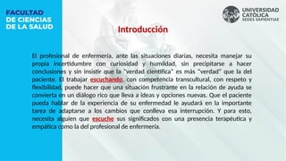 Introducción
El profesional de enfermería, ante las situaciones diarias, necesita manejar su
propia incertidumbre con curiosidad y humildad, sin precipitarse a hacer
conclusiones y sin insistir que la “verdad científica” es más “verdad” que la del
paciente. El trabajar escuchando, con competencia transcultural, con respeto y
flexibilidad, puede hacer que una situación frustrante en la relación de ayuda se
convierta en un diálogo rico que lleva a ideas y opciones nuevas. Que el paciente
pueda hablar de la experiencia de su enfermedad le ayudará en la importante
tarea de adaptarse a los cambios que conlleva esa interrupción. Y para esto,
necesita alguien que escuche sus significados con una presencia terapéutica y
empática como la del profesional de enfermería.
 