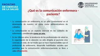 • La comunicación en enfermería es un pilar fundamental en el
desempeño de nuestro rol como como administradores de
cuidados.
• La comunicación es un aspecto esencial en los cuidados de
enfermería, considerado como un arte.
• En los últimos años, la tendencia de los profesionales de salud es
la organización de la atención no sólo dirigida al paciente sino
centrada en este, de tal modo que se hace imprescindible que el
profesional de enfermería, desarrolle habilidades sociales que
permitan que la comunicación enfermera/paciente se lleve a
cabo eficazmente.
¿Qué es la comunicación enfermera -
paciente?
 