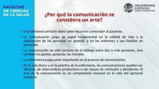 • El profesional sanitario debe saber escuchar y entender al paciente.
• La comunicación juega un papel fundamental en la calidad de vida y la
satisfacción de las personas en general, y en los enfermos y sus familias en
particular.
• La comunicación no sólo consiste en el diálogo entre dos o más personas, sino
también los gestos, posturas, las miradas.
• La enfermería juega parte importante en el proceso de comunicación.
• En la vida diaria y en la práctica de la enfermería, las comunicaciones pueden ser
eficaces, de intercambios productivos o ser causas de confusión y desaliento. El
arte de la comunicación es un componente esencial en la vida del personal
sanitario.
¿Por qué la comunicación se
considera un arte?
 