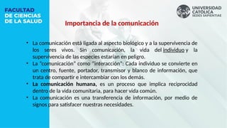 • La comunicación está ligada al aspecto biológico y a la supervivencia de
los seres vivos. Sin comunicación, la vida del individuo y la
supervivencia de las especies estarían en peligro.
• La “comunicación” como “interacción”: Cada individuo se convierte en
un centro, fuente, portador, transmisor y blanco de información, que
trata de compartir e intercambiar con los demás.
• La comunicación humana, es un proceso que implica reciprocidad
dentro de la vida comunitaria, para hacer vida común.
• La comunicación es una transferencia de información, por medio de
signos para satisfacer nuestras necesidades.
Importancia de la comunicación
 