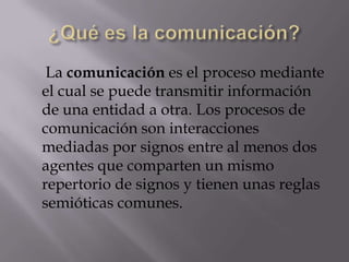 La comunicación es el proceso mediante
el cual se puede transmitir información
de una entidad a otra. Los procesos de
comunicación son interacciones
mediadas por signos entre al menos dos
agentes que comparten un mismo
repertorio de signos y tienen unas reglas
semióticas comunes.
