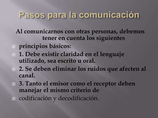 Al comunicarnos con otras personas, debemos
tener en cuenta los siguientes
principios básicos:
1. Debe existir claridad en el lenguaje
utilizado, sea escrito u oral.
2. Se deben eliminar los ruidos que afecten al
canal.
3. Tanto el emisor como el receptor deben
manejar el mismo criterio de
codificación y decodificación.