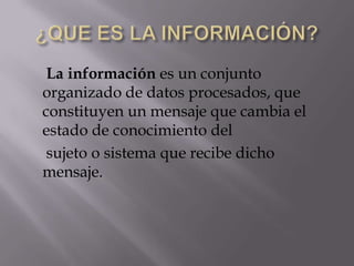 La información es un conjunto
organizado de datos procesados, que
constituyen un mensaje que cambia el
estado de conocimiento del
sujeto o sistema que recibe dicho
mensaje.