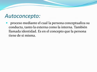 Autoconcepto: proceso mediante el cual la persona conceptualiza su conducta, tanto la externa como la interna. También llamada identidad. Es en el concepto que la persona tiene de si misma.