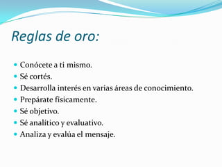 Reglas de oro:Conócete a ti mismo.Sé cortés.Desarrolla interés en varias áreas de conocimiento.Prepárate físicamente.Sé objetivo.Sé analítico y evaluativo.Analiza y evalúa el mensaje.