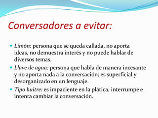 Conversadores a evitar:Limón: persona que se queda callada, no aporta ideas, no demuestra interés y no puede hablar de diversos temas.Llave de agua: persona que habla de manera incesante y no aporta nada a la conversación; es superficial y desorganizado en un lenguaje.Tipo buitre: es impaciente en la plática, interrumpe e intenta cambiar la conversación.