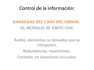 Control de la información:

Barreras del lado del emisor.
   el mensaje se emite con:

Ruidos, elementos no deseados que se
            interponen.
     Redundancias, repeticiones.
 Contexto, en situaciones inusuales.
 