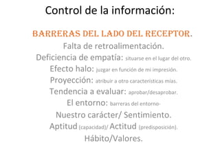 Control de la información:
Barreras del lado del receptor.
        Falta de retroalimentación.
 Deficiencia de empatía: situarse en el lugar del otro.
    Efecto halo: juzgar en función de mi impresión.
     Proyección: atribuir a otro características mías.
    Tendencia a evaluar: aprobar/desaprobar.
         El entorno: barreras del entorno-
      Nuestro carácter/ Sentimiento.
    Aptitud (capacidad)/ Actitud (predisposición).
              Hábito/Valores.
 