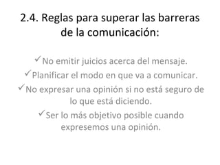 2.4. Reglas para superar las barreras
        de la comunicación:

   No emitir juicios acerca del mensaje.
 Planificar el modo en que va a comunicar.
No expresar una opinión si no está seguro de
            lo que está diciendo.
   Ser lo más objetivo posible cuando
          expresemos una opinión.
 