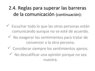 2.4. Reglas para superar las barreras
   de la comunicación (continuación):

 Escuchar todo lo que las otras personas están
  comunicando aunque no se esté de acuerdo.
 No exagerar los sentimientos para tratar de
          convencer a la otra persona.
 Considerar siempre los sentimientos ajenos.
  No descalificar una opinión porque no sea
                    nuestra.
 