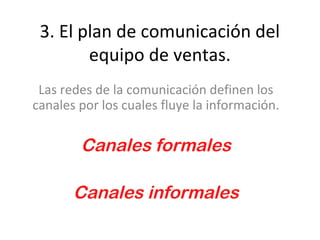 3. El plan de comunicación del
        equipo de ventas.
 Las redes de la comunicación definen los
canales por los cuales fluye la información.

        Canales formales

       Canales informales
 