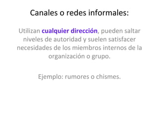 Canales o redes informales:
Utilizan cualquier dirección, pueden saltar
  niveles de autoridad y suelen satisfacer
necesidades de los miembros internos de la
           organización o grupo.

       Ejemplo: rumores o chismes.
 