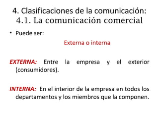4. Clasificaciones de la comunicación:
  4.1. La comunicación comercial
• Puede ser:
                   Externa o interna

EXTERNA: Entre la      empresa    y    el   exterior
  (consumidores).

INTERNA: En el interior de la empresa en todos los
  departamentos y los miembros que la componen.
 