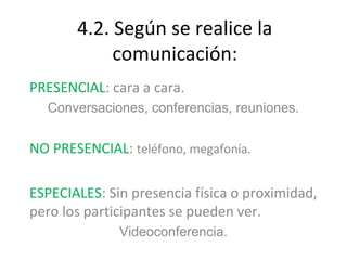 4.2. Según se realice la
            comunicación:
PRESENCIAL: cara a cara.
  Conversaciones, conferencias, reuniones.


NO PRESENCIAL: teléfono, megafonía.

ESPECIALES: Sin presencia física o proximidad,
pero los participantes se pueden ver.
              Videoconferencia.
 