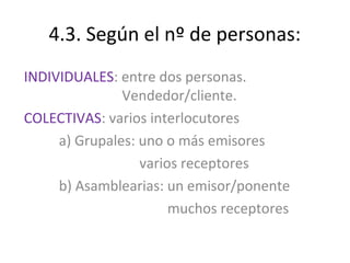 4.3. Según el nº de personas:
INDIVIDUALES: entre dos personas.
               Vendedor/cliente.
COLECTIVAS: varios interlocutores
     a) Grupales: uno o más emisores
                  varios receptores
     b) Asamblearias: un emisor/ponente
                       muchos receptores
 