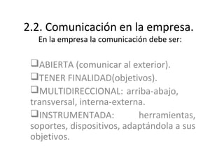 2.2. Comunicación en la empresa.
   En la empresa la comunicación debe ser:

 ABIERTA (comunicar al exterior).
 TENER FINALIDAD(objetivos).
 MULTIDIRECCIONAL: arriba-abajo,
 transversal, interna-externa.
 INSTRUMENTADA:            herramientas,
 soportes, dispositivos, adaptándola a sus
 objetivos.
 