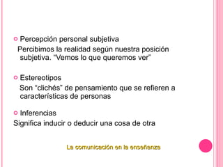 Percepción personal subjetiva Percibimos la realidad según nuestra posición subjetiva. “Vemos lo que queremos ver”   Estereotipos Son “clichés” de pensamiento que se refieren a características de personas   Inferencias Significa inducir o deducir una cosa de otra   La comunicación en la enseñanza 