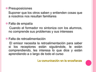 Presuposiciones Suponer que los otros saben y entienden cosas que a nosotros nos resultan familiares   Falta de empatía Cuando el formador no sintoniza con los alumnos, no comprende sus problemas y sus intereses   Falta de retroalimentación El emisor necesita la retroalimentación para saber si los receptores están siguiéndole, le están comprendiendo, les interesa lo que dice y están aprendiendo a o largo de todo el curso   La comunicación en la enseñanza 