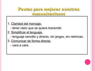 1.  Claridad del mensaje. - tener claro que se quiere transmitir. 2.  Simplificar el lenguaje. - lenguaje sencillo y directo, sin jergas, sin retóricas. 3.  Comunicar de forma directa. - cara a cara. Pautas para mejorar nuestras comunicaciones 