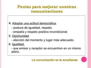 4 .  Adoptar una actitud democrática . - postura de igualdad, respeto. - empatía y respeto positivo incondicional. 5.  Oportunidad . - elección del momento y lugar más adecuado. 6.  Igualdad. - que emisor y receptor se encuentren en un mismo plano. Pautas para mejorar nuestras comunicaciones La comunicación en la enseñanza 