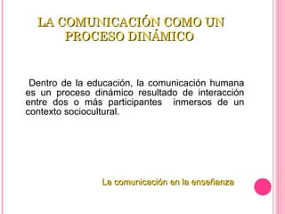 LA COMUNICACIÓN COMO UN PROCESO DINÁMICO  Dentro de la educación, la comunicación humana es un proceso dinámico resultado de interacción entre dos o más participantes  inmersos de un contexto sociocultural.  La comunicación en la enseñanza 