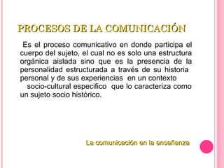 PROCESOS DE LA COMUNICACIÓN  Es el proceso comunicativo en donde participa el cuerpo del sujeto, el cual no es solo una estructura orgánica aislada sino que es la presencia de la personalidad estructurada a través de su historia  personal y de sus experiencias  en un contexto  socio-cultural especifico  que lo caracteriza como un sujeto socio histórico. La comunicación en la enseñanza 
