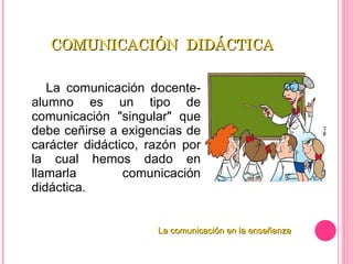 COMUNICACIÓN  DIDÁCTICA La comunicación docente-alumno es un tipo de comunicación "singular" que debe ceñirse a exigencias de carácter didáctico, razón por la cual hemos dado en llamarla comunicación didáctica. La comunicación en la enseñanza 