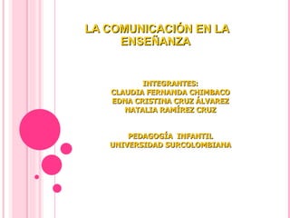 LA COMUNICACIÓN EN LA ENSEÑANZA  INTEGRANTES: CLAUDIA FERNANDA CHIMBACO EDNA CRISTINA CRUZ ÁLVAREZ NATALIA RAMÍREZ CRUZ PEDAGOGÍA  INFANTIL UNIVERSIDAD SURCOLOMBIANA 