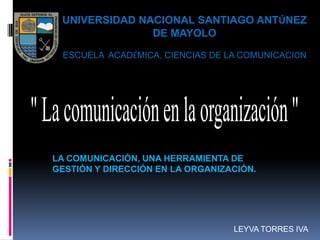 UNIVERSIDAD NACIONAL SANTIAGO ANTÚNEZ
               DE MAYOLO

 ESCUELA ACADÉMICA, CIENCIAS DE LA COMUNICACIÓN




LA COMUNICACIÓN, UNA HERRAMIENTA DE
GESTIÓN Y DIRECCIÓN EN LA ORGANIZACIÓN.




                                  LEYVA TORRES IVA
 