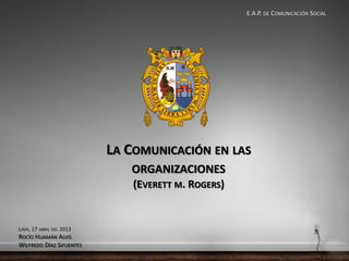 E.A.P. DE COMUNICACIÓN SOCIAL




                          LA COMUNICACIÓN EN LAS
                             ORGANIZACIONES
                              (EVERETT M. ROGERS)


LIMA, 17 ABRIL DEL 2013
ROCÍO HUAMÁN ALVIS
WILFREDO DÍAZ SIFUENTES
 