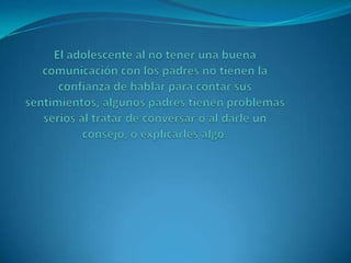 El adolescente al no tener una buena comunicación con los padres no tienen la confianza de hablar para contar sus sentimientos, algunos padres tienen problemas serios al tratar de conversar o al darle un consejo, o explicarles algo.