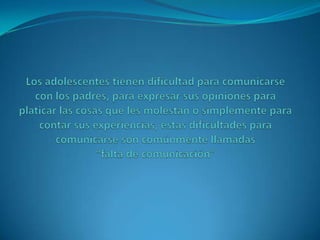 Los adolescentes tienen dificultad para comunicarse con los padres, para expresar sus opiniones para platicar las cosas que les molestan o simplemente para contar sus experiencias, estas dificultades para comunicarse son comúnmente llamadas                                        “falta de comunicación”