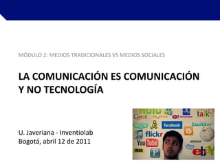 MÓDULO 2: MEDIOS TRADICIONALES VS MEDIOS SOCIALES La comunicación es comunicación y no tecnología U. Javeriana - Inventiolab Bogotá, abril 12 de 2011   