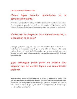 La comunicación escrita
¿Cómo lograr trasmitir                            sentimientos              en        la
comunicación escrita?
Por medio de palabras bien escritas y entendibles para quien la lea, además de que debe
de tener los puntos y acentos en donde corresponda para así lograr que el receptor
entienda el mensaje, dando mayor énfasis ala palabra que queramos dar un sentimiento.




¿Cuáles son los riesgos en la comunicación escrita, si
la redacción no es clara?


Los riesgos que tiene es que puede ocasionar un mal entendimiento hacia el receptor y no
puede llegar el mensaje claro haciendo que no tenga el fin con el que se había escrito,
ocasionando un mal manejo de la información y que esta sea utilizada de manera
contraria para quien la allá enviado, causándole graves problemas o no recibir el mensaje
que se esperaba.




¿Que estrategias puede poner en practica para
asegurar que tus escritos logren una comunicación
efectiva?


Haciendo libre la opinión de quien lea lo que he escrito, ya sea en alguna pagina, carta,
blog etc.; haciendo así que me hagan saber sus opiniones las dudas y los errores que han
encontrado, para así lograr hacer un trabajo mejor y también puede ser leer dos o las
veces que sea el documento que haya redactado para así percatarme de los errores que
no note a la hora de redactarlo.
 